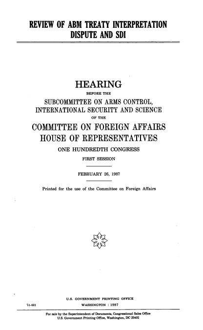 handle is hein.cbhear/rvabmt0001 and id is 1 raw text is: REVIEW OF ABM TREATY INTERPRETATION
DISPUTE AND SDI

HEARING
BEFORE THE
SUBCOMITTEE ON ARMS CONTROL,
INTERNATIONAL SECURITY AN]) SCIENCE
OF THE
COMITTEE ON FOREIGN AFFAIRS
HOUSE OF REPRESENTATIVES
ONE HUNDREDTH CONGRESS
FIRST SESSION
FEBRUARY 26, 1987
Printed for the use of the Committee on Foreign Affairs

U.S. GOVERNMENT PRINTING OFFICE
WASHINGTON : 1987

74-601

For sale by the Superintendent of Documents, Congressional Sales Office
U.S. Government Printing Office, Washington, DC 20402


