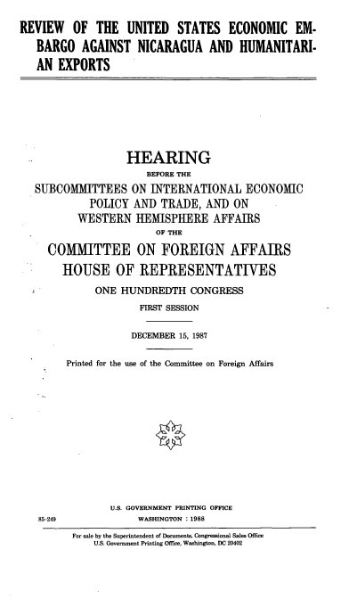 handle is hein.cbhear/rvecemb0001 and id is 1 raw text is: REVIEW OF THE UNITED STATES ECONOMIC EM-
BARGO AGAINST NICARAGUA AND HUMANITARI-
AN EXPORTS
HEARING
BEFORE THE
SUBCOMMITTEES ON INTERNATIONAL ECONOMIC
POLICY AND TRADE, AND ON
WESTERN IEMISPHERE AFFAIRS
OF THE
COMMITTEE ON FOREIGN AFFAIRS
HOUSE OF REPRESENTATIVES
ONE HUNDREDTH CONGRESS
FIRST SESSION
DECEMBER 15, 1987
Printed for the use of the Committee on Foreign Affairs
U.S. GOVERNMENT PRINTING OFFICE
85-249             WASHINGTON : 1988
For sale by the Superintendent of Documents, Congressional Sales Office
U.S. Government Printing Office, Washington, DC 20402


