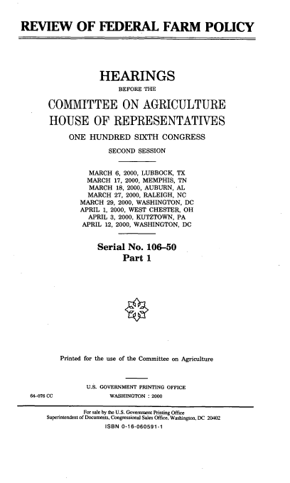 handle is hein.cbhear/rvffpi0001 and id is 1 raw text is: REVIEW OF FEDERAL FARM POLICY

HEARINGS
BEFORE THE
COMMITTEE ON AGRICULTURE
HOUSE OF REPRESENTATIVES
ONE HUNDRED SIXTH CONGRESS
SECOND SESSION
MARCH 6, 2000, LUBBOCK, TX
MARCH 17, 2000, MEMPHIS, TN
MARCH 18, 2000, AUBURN, AL
MARCH 27, 2000, RALEIGH, NC
MARCH 29, 2000, WASHINGTON, DC
APRIL 1, 2000, WEST CHESTER, OH
APRIL 3, 2000, KUTZTOWN, PA
APRIL 12, 2000, WASHINGTON, DC
Serial No. 106-50
Part 1
Printed for the use of the Committee on Agriculture

64-076 CC

U.S. GOVERNMENT PRINTING OFFICE
WASHINGTON : 2000

For sale by the U.S. Government Printing Office
Superintendent of Documents, Congressional Sales Office, Washington, DC 20402
ISBN 0-16-060591-1


