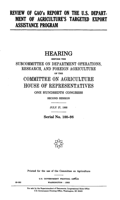 handle is hein.cbhear/rvgao0001 and id is 1 raw text is: REVIEW OF GAO's REPORT ON THE U.S. DEPART-
MENT OF AGRICULTURE'S TARGETED EXPORT
ASSISTANCE PROGRAM

HEARING
BEFORE THE
SUBCOMMITTEE ON I)EPARTMENT OPERATIONS,
RESEARCH, AND FOREIGN AGRICULTURE
OF THE
COMMITTEE ON AGRICULTURE
HOUSE OF REPRESENTATIVES
ONE HUNDREDTH CONGRESS
SECOND SESSION
JULY 27, 1988
Serial No. 100-98

89-883

Printed for the use of the Committee on Agriculture
U.S. GOVERNMENT PRINTING OFfiCE
WASHINGTON : 1988

For sale by the Superintendent of Documents, Congressional Sales Office
U.S. Government Printing Office, Washington, DC 20402


