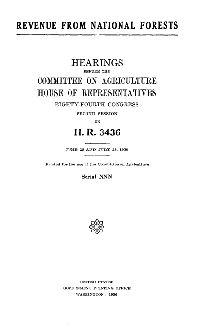 handle is hein.cbhear/rvnatfs0001 and id is 1 raw text is: 



REVENUE FROM NATIONAL FORESTS


         HEARINGS
             EEFORE THE

COMMITTEE ON AGRICULTURE

HOUSE   OF  REPRESENTATIVES

     EIGHTY-FOURTH CONGRESS
           SECOND SESSION
                ON

          H.  R. 3436


        JUNE 29 AND JULY 18, 1956


  Printed for the use of the Committee on Agriculture

            Serial NNN










              *








            UNITED STATES
       GOVERNMENT PRINTING OFFICE
           WASHINGTON : 1956


