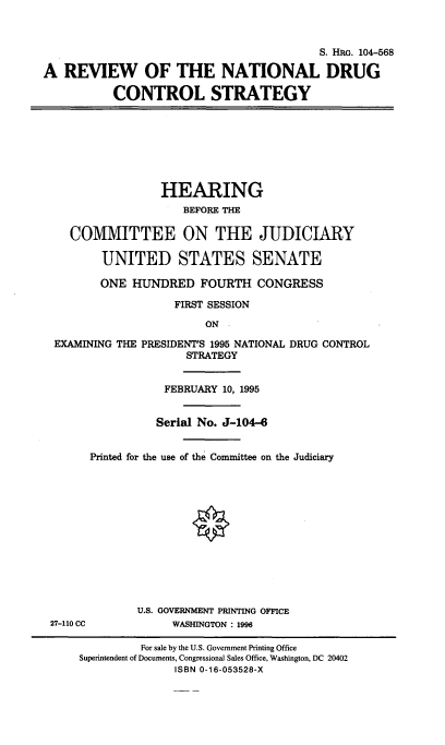 handle is hein.cbhear/rvntugcs0001 and id is 1 raw text is: 



                                          S. HRG. 104-568

A REVIEW OF THE NATIONAL DRUG

           CONTROL STRATEGY








                  HEARING
                     BEFORE THE

    COMMITTEE ON THE JUDICIARY

         UNITED STATES SENATE

         ONE HUNDRED FOURTH CONGRESS

                    FIRST SESSION
                        ON -

  EXAMINING THE PRESIDENT'S 1995 NATIONAL DRUG CONTROL
                      STRATEGY


                  FEBRUARY 10, 1995


                  Serial No. J-104-6


       Printed for the use of the Committee on the Judiciary













              U.S. GOVERNMENT PRINTING OFFICE
 27-110 CC          WASHINGTON : 1996

               For sale by the U.S. Government Printing Office
     Superintendent of Documents, Congressional Sales Office, Washington, DC 20402
                    ISBN 0-16-053528-X


