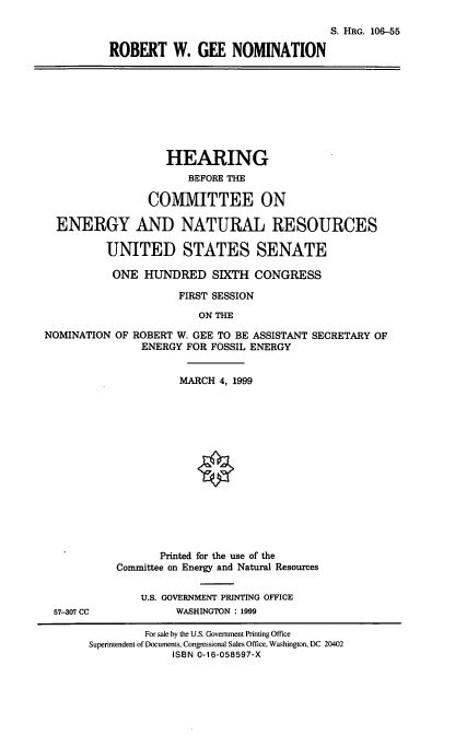 handle is hein.cbhear/rwgnom0001 and id is 1 raw text is: S. HRG. 106-55
ROBERT W. GEE NOMINATION
HEARING
BEFORE THE
COMMITTEE ON
ENERGY AND NATURAL RESOURCES
UNITED STATES SENATE
ONE HUNDRED SIXTH CONGRESS
FIRST SESSION
ON THE
NOMINATION OF ROBERT W. GEE TO BE ASSISTANT SECRETARY OF
ENERGY FOR FOSSIL ENERGY
MARCH 4, 1999
Printed for the use of the
Committee on Energy and Natural Resources
U.S. GOVERNMENT PRINTING OFFICE
57-307 CC            WASHINGTON : 1999
For sale by the U.S. Government Printing Office
Superintendent of Documents, Congressional Sales Office, Washington, DC 20402
ISBN 0-16-058597-X


