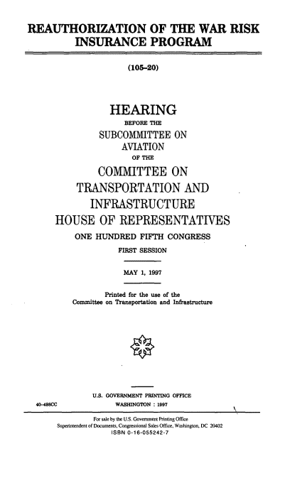 handle is hein.cbhear/rwrip0001 and id is 1 raw text is: REAUTHORIZATION OF THE WAR RISK
INSURANCE PROGRAM
(105-20)
HEARING
BEFORE THE
SUBCOMMITTEE ON
AVIATION
OF THE
COMMITTEE ON
TRANSPORTATION AND
INFRASTRUCTURE
HOUSE OF REPRESENTATIVES
ONE HUNDRED FIFTH CONGRESS
FIRST SESSION
MAY 1, 1997
Printed for the use of the
Committee on Transportation and Infrastructure
U.S. GOVERNMENT PRINTING OFFICE
40-498CC             WASHINGTON : 1997
For sale by the U.S. Government Printing Office
Superintendent of Documents, Congressional Sales Office, Washington, DC 20402
ISBN 0-16-055242-7


