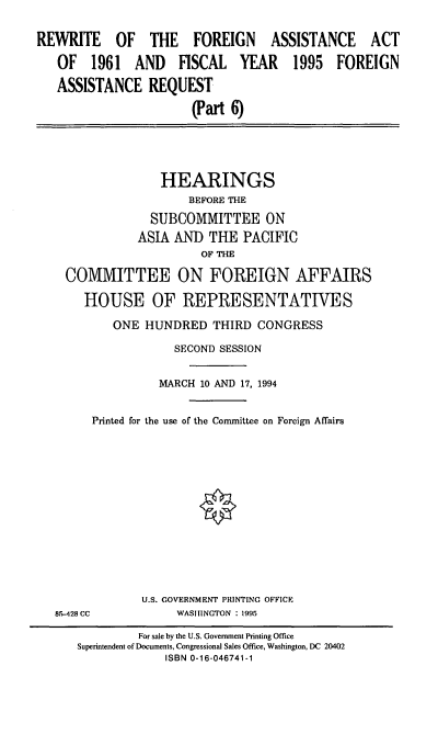 handle is hein.cbhear/rwtfavi0001 and id is 1 raw text is: REWRITE OF THE FOREIGN ASSISTANCE ACT
OF 1961 AND FISCAL YEAR 1995 FOREIGN
ASSISTANCE REQUEST
(Part 6)

HEARINGS
BEFORE THE
SUBCOMMITTEE ON
ASIA AND THE PACIFIC
OF THE
COMMITTEE ON FOREIGN AFFAIRS
HOUSE OF REPRESENTATIVES
ONE HUNDRED THIRD CONGRESS
SECOND SESSION
MARCH 10 AND 17, 1994
Printed for the use of the Conunittee on Foreign Affairs

8.5-428 CC

U.S. GOVERNMENT PRINTING OFFICE
WASHINGTON : 1995

For sale by the U.S. Government Printing Office
Superintendent of Documents, Congressional Sales Office, Washington, DC 20402
ISBN 0-16-046741-1


