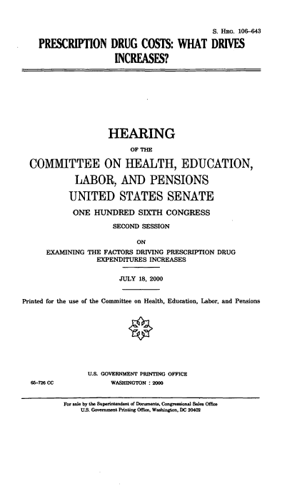 handle is hein.cbhear/rxdc0001 and id is 1 raw text is: 

                                             S. HRG. 106-643
    PRESCRIPTION DRUG COSTS: WHAT DRIVES
                      INCREASES?







                    HEARING
                          OF THE

  COMMITTEE ON HEALTH, EDUCATION,
            LABOR, AND PENSIONS

            UNITED STATES SENATE
            ONE HUNDRED SIXTH CONGRESS
                     SECOND SESSION
                           ON
      EXAMINING THE FACTORS DRING PRESCRIPTION DRUG
                  EXPENDITURES INCREASES

                       JULY 18, 2000

Printed for the use of the Committee on Health, Education, Labor, and Pensions







               U.S. GOVERNMENT PRINTING OFFICE
  66-726 CC          WASHINGTON : 2000

          For sale by the Superintendent of Documents, Congressional Sales Office
              U.S. Government Printing Office, Washington, DC 20402


