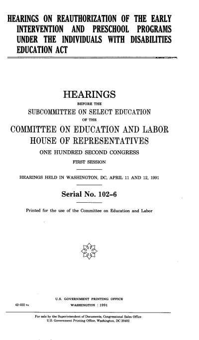 handle is hein.cbhear/rzeivpscd0001 and id is 1 raw text is: 

HEARINGS ON REAUTHORIZATION OF THE EARLY

   INTERVENTION AND PRESCHOOL PROGRAMS

   UNDER THE INDIVIDUALS WITH DISABILITIES

   EDUCATION ACT


                 HEARINGS
                     BEFORE THE
      SUBCOMIMITTEE ON SELECT EDUCATION
                       OF THE

COMMITTEE ON EDUCATION AND LABOR

      HOUSE OF REPRESENTATIVES

         ONE HUNDRED SECOND CONGRESS
                    FIRST SESSION


   HEARINGS HELD IN WASHINGTON, DC, APRIL 11 AND 12, 1991


                Serial No. 102-6

     Printed for the use of the Committee on Education and Labor


42-322 ;


U.S. GOVERNMENT PRINTING OFFICE
     WASHINGTON : 1991


For sale by the Superintendent of Documents, Congressional Sales Office
    U.S. Government Printing Office, Washington, DC 20402


