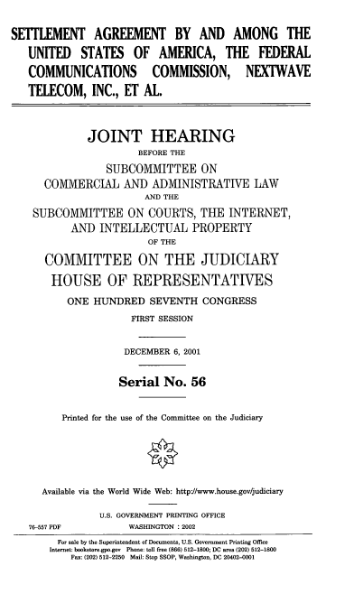 handle is hein.cbhear/safccx0001 and id is 1 raw text is: SEiTLEMENT AGREEMENT BY AND AMONG THE
UNITED STATES OF AMERICA, THE FEDERAL
COMMUNICATIONS COMMISSION, NEXTWAVE
TELECOM, INC., ET AL.
JOINT HEARING
BEFORE THE
SUBCOMMITTEE ON
COMMERCIAL AND ADMINISTRATIVE LAW
AND THE
SUBCOMMITTEE ON COURTS, THE INTERNET,
AND INTELLECTUAL PROPERTY
OF THE
COMMITTEE ON THE JUDICIARY
HOUSE OF REPRESENTATIVES
ONE HUNDRED SEVENTH CONGRESS
FIRST SESSION
DECEMBER 6, 2001
Serial No. 56
Printed for the use of the Committee on the Judiciary
Available via the World Wide Web: httpJ/www.house.gov/judiciary
U.S. GOVERNMENT PRINTING OFFICE
76-557 PDF           WASHINGTON : 2002
For sale by the Superintendent of Documents, U.S. Government Printing Office
Internet: bookstore.gpo.gov Phone: toll free (866) 512-1800; DC area (202) 512-1800
Fax: (202) 512-2250 Mail: Stop SSOP, Washington, DC 20402-0001


