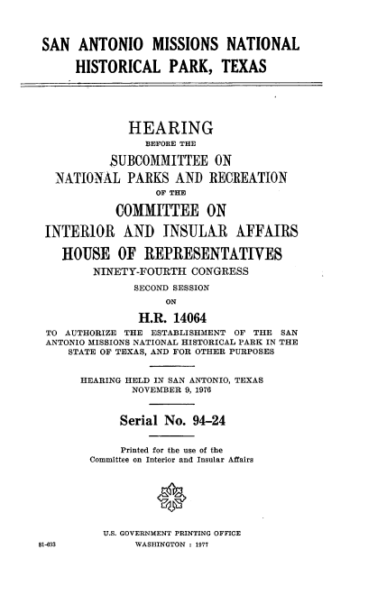 handle is hein.cbhear/sanmistx0001 and id is 1 raw text is: 



SAN ANTONIO      MISSIONS NATIONAL

      HISTORICAL PARK, TEXAS






              HEARING
                BEFORE THE

           SUBCOMMITTEE ON

   NATIONAL PARKS AND RECREATION
                  OF THE

            COMMITTEE ON

 INTERIOR AND INSULAR AFFAIRS

    HOUSE OF REPRESENTATIVES

        NINETY-FOURTH CONGRESS

               SECOND SESSION
                   ON

               H.R. 14064
 TO AUTHORIZE THE ESTABLISHMENT OF THE SAN
 ANTONIO MISSIONS NATIONAL HISTORICAL PARK IN THE
     STATE OF TEXAS, AND FOR OTHER PURPOSES


     HEARING HELD IN SAN ANTONIO, TEXAS
              NOVEMBER 9, 1976



            Serial No. 94-24


            Printed for the use of the
        Committee on Interior and Insular Affairs


                  *



          U.S. GOVERNMENT PRINTING OFFICE
81-693         WASHINGTON : 1977



