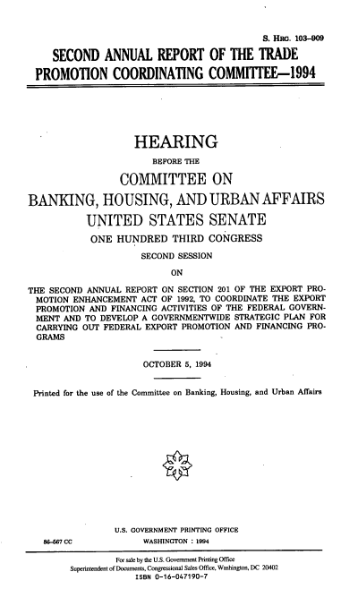 handle is hein.cbhear/sartpc0001 and id is 1 raw text is: S. Hac. 103--09
SECOND ANNUAL REPORT OF THE TRADE
PROMOTION COORDINATING COMMITTEE-1994

HEARING
BEFORE THE
COMMITTEE ON
BANKING, HOUSING, AND URBAN AFFAIRS
UNITED STATES SENATE
ONE HUNDRED THIRD CONGRESS
SECOND SESSION
ON
THE SECOND ANNUAL REPORT ON SECTION 201 OF THE EXPORT PRO-
MOTION ENHANCEMENT ACT OF 1992, TO COORDINATE THE EXPORT
PROMOTION AND FINANCING ACTIVITIES OF THE FEDERAL GOVERN-
MENT AND TO DEVELOP A GOVERNMENTWIDE STRATEGIC PLAN FOR
CARRYING OUT FEDERAL EXPORT PROMOTION AND FINANCING PRO-
GRAMS
OCTOBER 5, 1994
Printed for the use of the Committee on Banking, Housing, and Urban Affairs
U.S. GOVERNMENT PRINTING OFFICE

88-667 CC

WASHINGTON : 1994

For sale by the U.S. Government Printing Office
Superintendent of Documents, Congressional Sales Office, Washington, DC 20402
ISBN 0-16-047190-7


