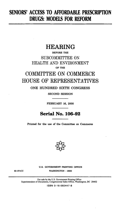 handle is hein.cbhear/sarxd0001 and id is 1 raw text is: SENIORS' ACCESS TO AFFORDABLE PRESCRIPTION
DRUGS: MODELS FOR REFORM
HEARING
BEFORE THE
SUBCOMMITTEE ON
HEALTH AND ENVIRONMENT
OF THE
COMMITTEE ON COMMERCE
HOUSE OF REPRESENTATIVES
ONE HUNDRED SIXTH CONGRESS
SECOND SESSION
FEBRUARY 16, 2000
Serial No. 106-92
Printed for the use of the Committee on Commerce
U.S. GOVERNMENT PRINTING OFFICE
62-971CC            WASHINGTON : 2000
For sale by the U.S. Government Printing Office
Superintendent of Documents, Congressional Sales Office, Washington, DC 20402
ISBN 0-16-060447-8


