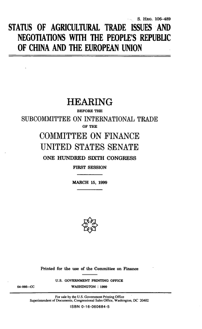 handle is hein.cbhear/satinpr0001 and id is 1 raw text is: S. HRG. 106-489
STATUS OF AGRICULTURAL TRADE ISSUES AND
NEGOTIATIONS WITH THE PEOPLE'S REPUBLIC
OF CHINA AND THE EUROPEAN UNION

HEARING
BEFORE THE
SUBCOMMITTEE ON INTERNATIONAL TRADE
OF THE
COMMITTEE ON FINANCE
UNITED STATES SENATE
ONE HUNDRED SIXTH CONGRESS
FIRST SESSION
MARCH 15, 1999
Printed for the use of the Committee on Finance

64-066-CC

U.S. GOVERNMENT PRINTING OFFICE
WASHINGTON : 1999

For sale by the U.S. Government Printing Office
Superintendent of Documents, Congressional Sales Office, Washington, DC 20402
ISBN 0-16-060684-5


