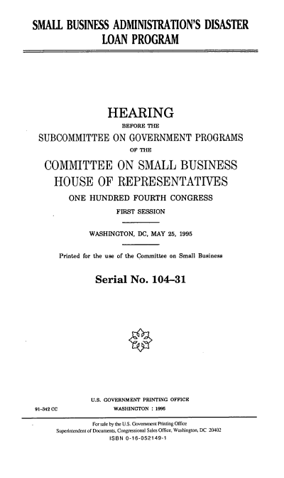 handle is hein.cbhear/sbadlp0001 and id is 1 raw text is: SMALL BUSINESS ADMINISTRATION'S DISASTER
LOAN PROGRAM
HEARING
BEFORE THE
SUBCOMMITTEE ON GOVERNMENT PROGRAMS
OF THE
COMMITTEE ON SMALL BUSINESS
HOUSE OF REPRESENTATIVES
ONE HUNDRED FOURTH CONGRESS
FIRST SESSION
WASHINGTON, DC, MAY 25, 1995
Printed for the use of the Committee on Small Business
Serial No. 104-31
U.S. GOVERNMENT PRINTING OFFICE
91-342 CC            WASHINGTON : 1995
For sale by the U.S. Government Printing Office
Superintendent of Documents, Congressional Sales Office, Washington, DC 20402
ISBN 0-16-052149-1


