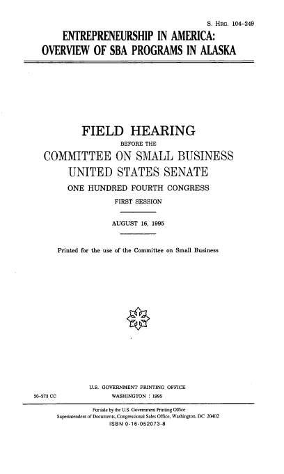 handle is hein.cbhear/sbapak0001 and id is 1 raw text is: S. HRG. 104-249
ENTREPRENEURSHIP IN AMERICA:
OVERVIEW OF SBA PROGRAMS IN ALASKA

FIELD HEARING
BEFORE THE
COMMITTEE ON SMALL BUSINESS
UNITED STATES SENATE
ONE HUNDRED FOURTH CONGRESS
FIRST SESSION
AUGUST 16, 1995
Printed for the use of the Committee on Small Business

U.S. GOVERNMENT PRINTING OFFICE
WASHINGTON : 1995

20-273 CC

For sale by the U.S. Government Printing Office
Superintendent of Documents, Congressional Sales Office, Washington, DC 20402
ISBN 0-16-052073-8


