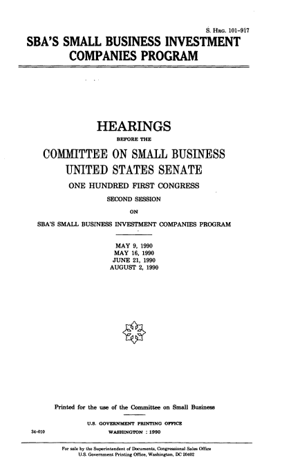 handle is hein.cbhear/sbasicp0001 and id is 1 raw text is: S. HRG. 101-917
SBA'S SMALL BUSINESS INVESTMENT
COMPANIES PROGRAM

HEARINGS
BEFORE THE
COMMITTEE ON SMALL BUSINESS
UNITED STATES SENATE
ONE HUNDRED FIRST CONGRESS
SECOND SESSION
ON
SBA'S SMALL BUSINESS INVESTMENT COMPANIES PROGRAM

34-010

MAY 9, 1990
MAY 16, 1990
JUNE 21, 1990
AUGUST 2, 1990
Printed for the use of the Committee on Small Business
U.S. GOVERNMENT PRINTING OFFICE
WASHINGTON : 1990

For sale by the Superintendent of Documents, Congressional Sales Office
US. Government Printing Office, Washington, DC 20402


