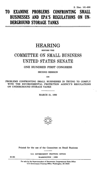 handle is hein.cbhear/sbepar0001 and id is 1 raw text is: S. HRG. 101-690
TO EXAMINE PROBLEMS CONFRONTING SMALL
BUSINESSES AND EPA'S REGULATIONS ON UN-
DERGROUND STORAGE TANKS
HEARING
BEFORE THE
COMMITTEE ON SMALL BUSINESS
UNITED STATES SENATE
ONE HUNDRED FIRST CONGRESS
SECOND SESSION
ON
PROBLEMS CONFRONTING SMALL BUSINESSES IN TRYING TO COMPLY
WITH THE ENVIRONMENTAL PROTECTION AGENCY'S REGULATIONS
ON UNDERGROUND STORAGE TANKS
MARCH 21, 1990
Printed for the use of the Committee on Small Business
U.S. GOVERNMENT PRINTING OFFICE
30-365             WASHINGTON : 1990
For sale by the Superintendent of Documents, Congressional Sales Office
U.S. Government Printing Office, Washington, DC 20402


