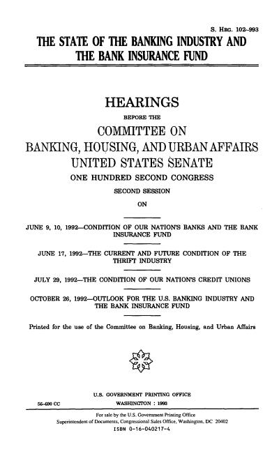 handle is hein.cbhear/sbibif0001 and id is 1 raw text is: S. HRG. 102-993
THE STATE OF THE BANKING INDUSTRY AND
THE BANK INSURANCE FUND
HEARINGS
BEFORE THE
COMMITTEE ON
BANKING, HOUSING, AND URBAN AFFAIRS
UNITED STATES SENATE
ONE HUNDRED SECOND CONGRESS
SECOND SESSION
ON
JUNE 9, 10, 1992-CONDITION OF OUR NATION'S BANKS AND THE BANK
INSURANCE FUND
JUNE 17, 1992-THE CURRENT AND FUTURE CONDITION OF THE
THRIFT INDUSTRY
JULY 29, 1992-THE CONDITION OF OUR NATION'S CREDIT UNIONS
OCTOBER 26, 1992-OUTLOOK FOR THE U.S. BANKING INDUSTRY AND
THE BANK INSURANCE FUND
Printed for the use of the Committee on Banking, Housing, and Urban Affairs
U.S. GOVERNMENT PRINTING OFFICE
56-90 CC         WASHINGTON : 1993

For sale by the U.S. Government Printing Office
Superintendent of Documents, Congressional Sales Office, Washington, DC 20402
ISBN 0-16-040217-4



