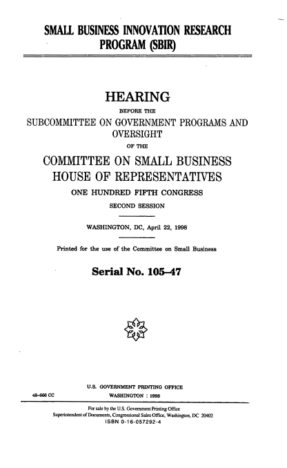 handle is hein.cbhear/sbir0001 and id is 1 raw text is: SMALL BUSINESS INNOVATION RESEARCH
PROGRAM (SBIR)

SUBCOMMITTEE

HEARING
BEFORE THE
ON GOVERNMENT PROGRAMS AND
OVERSIGHT
OF THE

COMMITTEE ON SMALL BUSINESS
HOUSE OF REPRESENTATIVES
ONE HUNDRED FIFTH CONGRESS
SECOND SESSION
WASHINGTON, DC, April 22, 1998
Printed for the use of the Committee on Small Business
Serial No. 105-47

48-666 CC

U.S. GOVERNMENT PRINTING OFFICE
WASHINGTON : 1998

For sale by the U.S. Government Printing Office
Superintendent of Documents, Congressional Sales Office, Washington, DC 20402
ISBN 0-16-057292-4


