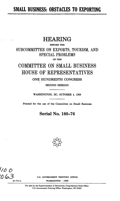 handle is hein.cbhear/sboe0001 and id is 1 raw text is: SMALL BUSINESS: OBSTACLES TO EXPORTING

HEARING
BEFORE THE
SUBCOMMITTEE ON EXPORTS, TOURISM, AND
SPECIAL PROBLEMS
OF THE
COMMITTEE ON SMALL BUSINESS
HOUSE OF REPRESENTATIVES
ONE HUNDREDTH CONGRESS
SECOND SESSION
WASHINGTON, DC, OCTOBER 4, 1988
Printed for the use of the Committee on Small Business
Serial No. 100-76

91-715 a

U.S. GOVERNMENT PRINTING OFFICE
WASHINGTON : 1989
For sale by the Superintendent of Documents, Congressional Sales Office
U.S. Government Printing Office, Washington, DC 20402


