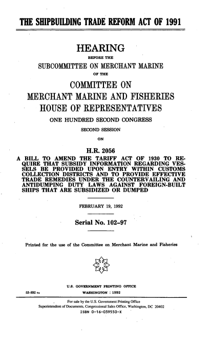 handle is hein.cbhear/sbtra0001 and id is 1 raw text is: THE SHIPBUILDING TRADE REFORW    ACT OF 1991
HEARING
BEFORE THE
SUBCOMMITTEE ON MERCHANT MARINE
OF THE
COMMITTEE ON
MERCHANT MARINE AND FISHERIES
HOUSE OF REPRESENTATIVES
ONE HUNDRED SECOND CONGRESS
SECOND SESSION
ON
H.R. 2056
A BILL TO AMEND THE TARIFF ACT OF 1930 TO RE-
QUIRE THAT SUBSIDY INFORMATION REGARDING VES-
SELS BE PROVIDED UPON ENTRY WITHIN CUSTOMS
COLLECTION DISTRICTS AND TO PROVIDE EFFECTIVE
TRADE REMEDIES UNDER THE COUNTERVAILING AND
ANTIDUMPING DUTY LAWS AGAINST FOREIGN-BUILT
SHIPS THAT ARE SUBSIDIZED OR DUMPED
FEBRUARY 19, 1992
Serial No. 102-97
Printed for the use of the Committee on. Merchant Marine and Fisheries
U.S. GOVERNMENT PRINTING OFFICE
53-892 a        WASHINGTON : 1992
For sale by the U.S. Government Printing Office
Superintendent of Documents, Congressional Sales Office, Washington, DC 20402
ISBN 0-16-039550-X



