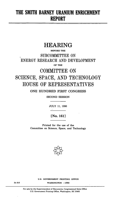 handle is hein.cbhear/sbue0001 and id is 1 raw text is: THE SMITH BARNEY URANIUM ENRICHMENT
REPORT

HEARING
BEFORE THE
SUBCOMMITTEE ON
ENERGY RESEARCH AND DEVELOPMENT
OF THE
COMMITTEE ON
SCIENCE, SPACE, AND TECHNOLOGY
HOUSE OF REPRESENTATIVES
ONE HUNDRED FIRST CONGRESS
SECOND SESSION
JULY 11, 1990
[No. 1611
Printed for the use of the
Committee on Science, Space, and Technology

U.S. GOVERNMENT PRINTING OFFICE
34-916                         WASHINGTON : 1990
For sale by the Superintendent of Documents, Congressional Sales Office
U.S. Government Printing Office, Washington, DC 20402


