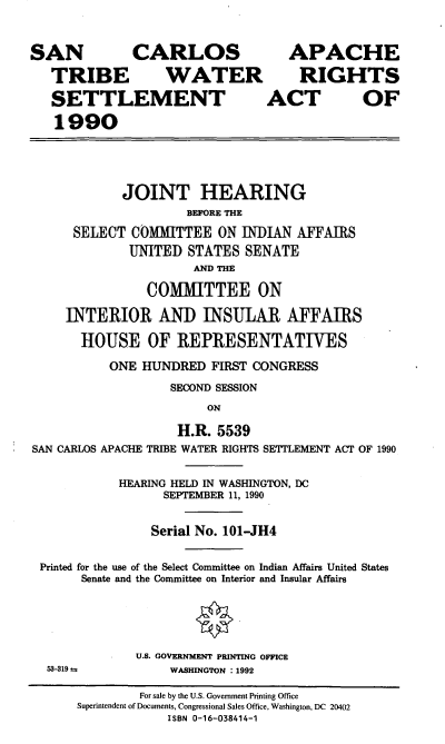handle is hein.cbhear/scatwr0001 and id is 1 raw text is: SAN CARLOS APACHE
TRIBE WATER RIGHTS
SETTLEMENT ACT OF
1990
JOINT HEARING
BEFORE THE
SELECT COMMITTEE ON INDIAN AFFAIRS
UNITED STATES SENATE
AND THE
COMMITTEE ON
INTERIOR AND INSULAR AFFAIRS
HOUSE OF REPRESENTATIVES
ONE HUNDRED FIRST CONGRESS
SECOND SESSION
ON
H.R. 5539
SAN CARLOS APACHE TRIBE WATER RIGHTS SETTLEMENT ACT OF 1990
HEARING HELD IN WASHINGTON, DC
SEPTEMBER 11, 1990
Serial No. 101-JH4
Printed for the use of the Select Committee on Indian Affairs United States
Senate and the Committee on Interior and Insular Affairs

53-319 =

U.S. GOVERNMENT PRINTING OFFICE
WASHINGTON : 1992

For sale by the U.S. Government Printing Office
Superintendent of Documents, Congressional Sales Office, Washington, DC 20402
ISBN 0-16-038414-1


