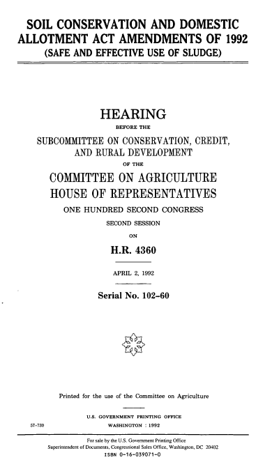 handle is hein.cbhear/scdaa0001 and id is 1 raw text is: SOIL CONSERVATION AND DOMESTIC
ALLOTMENT ACT AMENDMENTS OF 1992
(SAFE AND EFFECTIVE USE OF SLUDGE)

HEARING
BEFORE THE
SUBCOMMITTEE ON CONSERVATION, CREDIT,
AND RURAL DEVELOPMENT
OF THE
COMMITTEE ON AGRICULTURE
HOUSE OF REPRESENTATIVES
ONE HUNDRED SECOND CONGRESS
SECOND SESSION
ON
H.R. 4360

APRIL 2, 1992

Serial No. 102-60
Printed for the use of the Committee on Agriculture

U.S. GOVERNMENT PRINTING OFFICE
WASHINGTON : 1992

57-730

For sale by the U.S. Government Printing Office
Superintendent of Documents, Congressional Sales Office, Washington, DC 20402
ISBN 0-16-039071-0


