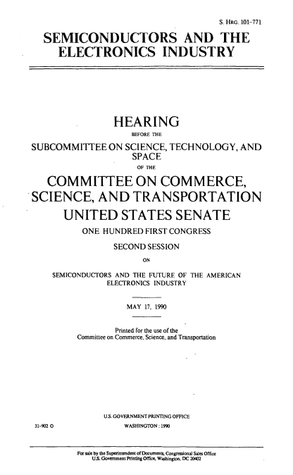handle is hein.cbhear/sceleci0001 and id is 1 raw text is: S. HRo. 101-771
SEMICONDUCTORS AND THE
ELECTRONICS INDUSTRY
HEARING
BEFORE THE
SUBCOMMITTEE ON SCIENCE, TECHNOLOGY, AND
SPACE
OF THE
COMMITTEE ON COMMERCE,
SCIENCE, AND TRANSPORTATION
UNITED STATES SENATE
ONE HUNDRED FIRST CONGRESS
SECOND SESSION
ON
SEMICONDUCTORS AND THE FUTURE OF THE AMERICAN
ELECTRONICS INDUSTRY
MAY 17, 1990
Printed for the use of the
Committee on Commerce, Science, and Transportation
U.S. GOVERNMENT PRINTING OFFICE
31-902 0             WASHINGTON: 1990
For sale by the Superintendent ofDocuments, Congressional Sales Office
U.S. Government Printing Office, Washington, DC 20402


