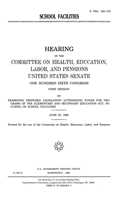 handle is hein.cbhear/scfacil0001 and id is 1 raw text is: 


                            S. HRG. 106-153

SCHOOL FACILITIES


                     HEARING

                          OF THE

  COMMITTEE ON HEALTH, EDUCATION,

             LABOR, AND PENSIONS

           UNITED STATES SENATE

           ONE HUNDRED SIXTH CONGRESS

                       FIRST SESSION

                            ON
EXAMINING PROPOSED LEGISLATION AUTHORIZING FUNDS FOR PRO-
GRAMS OF THE ELEMENTARY AND SECONDARY EDUCATION ACT, FO-
CUSING ON SCHOOL FACILITIES


                       JUNE 30, 1999


Printed for the use of the Committee on Health, Education, Labor, and Pensions


57-788 CC


U.S. GOVERNMENT PRINTING OFFICE
      WASHINGTON : 1999


         For sale by the U.S. Government Printing Office
Superintendent of Documents, Congressional Sales Office, Washington, DC 20402
              ISBN 0-16-059494-4


