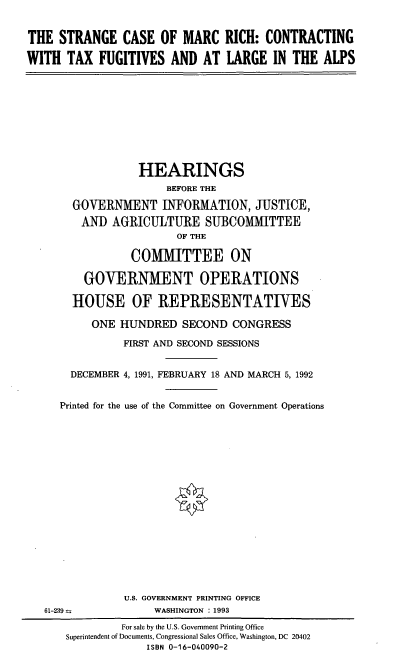 handle is hein.cbhear/scmrct0001 and id is 1 raw text is: THE STRANGE CASE OF MARC RICH: CONTRACTING
WITH TAX FUGITIVES AND AT LARGE IN THE ALPS

HEARINGS
BEFORE THE
GOVERNMENT INFORMATION, JUSTICE,
AND AGRICULTURE SUBCOMMITTEE
OF THE
COMMITTEE ON
GOVERNMENT OPERATIONS
HOUSE OF REPRESENTATIVES
ONE HUNDRED SECOND CONGRESS
FIRST AND SECOND SESSIONS
DECEMBER 4, 1991, FEBRUARY 18 AND MARCH 5, 1992
Printed for the use of the Committee on Government Operations

U.S. GOVERNMENT PRINTING OFFICE
WASHINGTON : 1993

61-239--

For sale by the U.S. Government Printing Office
Superintendent of Documents, Congressional Sales Office, Washington, DC 20402
ISBN 0-16-040090-2


