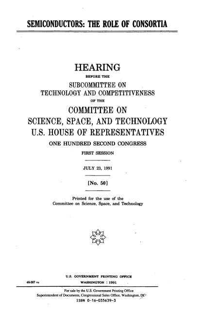 handle is hein.cbhear/scrc0001 and id is 1 raw text is: SEMICONDUCTORS: THE ROLE OF CONSORTIA
HEARING
BEFORE THE
SUBCOMMITTEE ON
TECHNOLOGY ANT) COMPETITIVENESS
OF THE
COMMITTEE ON
SCIENCE, SPACE, AND TECHNOLOGY
U.S. HOUSE OF REPRESENTATIVES
ONE HUNDRED SECOND CONGRESS
FIRST SESSION
JULY 23, 1991
[No. 501
Printed for the use of the
Committee on Science, Space, and Technology
U.S. GOVERNMENT PRINTING OFFICE
46-267 e              WASHINGTON : 1991
For sale by the U.S. Government Printing Office
Superintendent of Documents, Congressional Sales Office, Washington, DP
ISBN 0-16-035639-3


