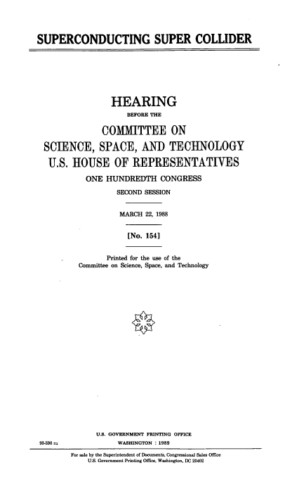 handle is hein.cbhear/scscl0001 and id is 1 raw text is: SUPERCONDUCTING SUPER COLLIDER

HEARING
BEFORE THE
COMMITTEE ON
SCIENCE, SPACE, AND TECHNOLOGY
U.S. HOUSE OF REPRESENTATIVES
ONE HUNDREDTH CONGRESS
SECOND SESSION
MARCH 22, 1988
[No. 1541
Printed for the use of the
Committee on Science, Space, and Technology
U.S. GOVERNMENT PRINTING OFFICE
93-598                WASHINGTON : 1989
For sale by the Superintendent of Documents, Congressional Sales Office
U.S. Government Printing Office, Washington, DC 20402


