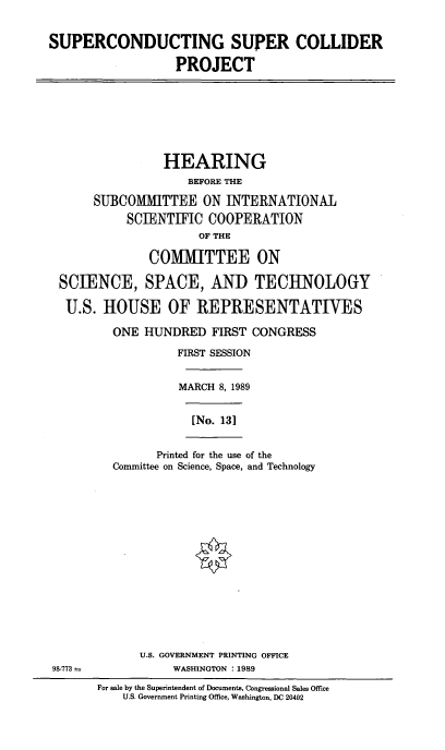 handle is hein.cbhear/scscp0001 and id is 1 raw text is: SUPERCONDUCTING SUPER COLLIDER
PROJECT

HEARING
BEFORE THE
SUBCOMMITTEE ON INTERNATIONAL
SCIENTIFIC COOPERATION
OF THE
COMMITTEE ON
SCIENCE, SPACE, AND TECHNOLOGY
U.S. HOUSE OF REPRESENTATIVES
ONE HUNDRED FIRST CONGRESS
FIRST SESSION
MARCH 8,1989
[No. 13]

Printed for the use of the
Committee on Science, Space, and Technology

U.S. GOVERNMENT PRINTING OFFICE
WASHINGTON : 1989

98-773 -

For sale by the Superintendent of Documents, Congressional Sales Office
U.S. Government Printing Office, Washington, DC 20402


