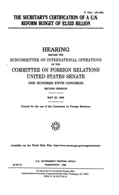 handle is hein.cbhear/scunrb0001 and id is 1 raw text is: S. HRG. 105-682
THE SECRETARYS CERTIFICATION OF A U.N.
REFORM BUDGET OF $2.533 BIWON

HEARING
BEFORE THE
SUBCOMMITTEE ON INTERNATIONAL OPERATIONS
OF THE
COMMITTEE ON FOREIGN RELATIONS
UNITED STATES SENATE

ONE HUNDRED FIFTH CONGRESS
SECOND SESSION

MAY 20, 1998

Printed for the use of the Committee on Foreign Relations
Available via the World Wide Web: http://www.access.gpo.gov/congress/senate

49-427 CC

U.S. GOVERNMENT PRINTING OFFICE
WASHINGTON : 1998

For sale by the U.S. Government Printing Office
Superintendent of Documents, Congressional Sales Office, Washington, DC 20402
ISBN 0-16-057705-5


