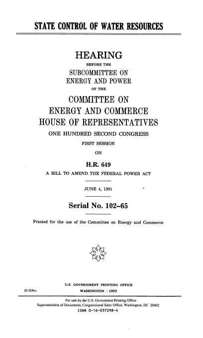 handle is hein.cbhear/scwre0001 and id is 1 raw text is: STATE CONTROL OF WATER RESOURCES

HEARING
BEFORE THE
SUBCOMMITTEE ON
ENERGY AND POWER
OF THE
COMMITTEE ON
ENERGY AND COMMERCE
HOUSE OF REPRESENTATIVES
ONE HUNDRED SECOND CONGRESS
FIRST SESSION
ON
H.R. 649
A BILL TO AMEND THE FEDERAL POWER ACT

JUNE 4, 1991

Serial No. 102-65
Printed for the use of the Committee on Energy and Commerce
U.S. GOVERNMENT PRINTING OFFICE
51-518%                      WASHINGTON :1992
For sale by the U.S. Government Printing Office
Superintendent of Documents, Congressional Sales Office, Washington, DC 20402
ISBN 0-16-037298-4


