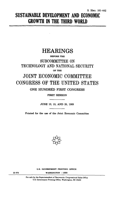 handle is hein.cbhear/sdeg0001 and id is 1 raw text is: S. HRG. 101-442
SUSTAINABLE DEVELOPMENT AND ECONOMIC
GROWTH IN THE THIRD WORLD

HEARINGS
BEFORE THE
SUBCOMMITTEE ON
TECHNOLOGY AND NATIONAL SECURITY
OF THE
JOINT ECONOMIC COMMITTEE
CONGRESS OF THE UNITED STATES
ONE HUNDRED FIRST CONGRESS
FIRST SESSION
JUNE 13, 15, AND 20, 1989
Printed for the use of the Joint Economic Committee

23-976

U.S. GOVERNMENT PRINTING OFFICE
WASHINGTON : 1990
For sale by the Superintendent of Documents, Congressional Sales Office
U.S. Government Printing Office, Washington, DC 20402


