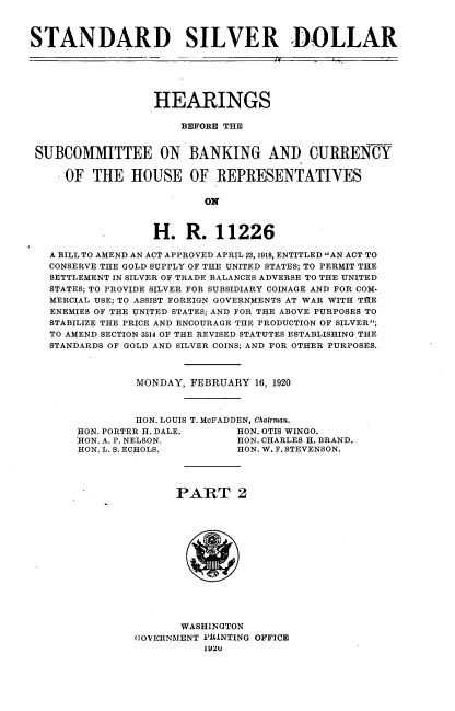 handle is hein.cbhear/sdsrdl0001 and id is 1 raw text is: 



STANDARD SILVER DOLLAR






                  HEARINGS

                      BEFORE THE


 SUBCOMMITTEE ON BANKING AND CURRENCY

     OF  THE   HOUSE OF REPRESENTATIVES

                          ON



                  H.   R.   11226

   A BILL TO AMEND AN ACT APPROVED APRIL 23, 1918, ENTITLED AN ACT TO
   CONSERVE THE GOLD SUPPLY OF THE UNITED STATES; TO PERMIT THE
   SETTLEMENT IN SILVER OF TRADE BALANCES ADVERSE TO THE UNITED
   STATES; TO PROVIDE SILVER FOR SUBSIDIARY COINAGE AND FOR COM-
   MERCIAL USE; TO ASSIST FOREIGN GOVERNMENTS AT WAR WITH TIE
   ENEMIES OF THE UNITED STATES; AND FOR THE ABOVE PURPOSES TO
   STABILIZE THE PRICE AND ENCOURAGE THE PRODUCTION OF SILVER;
   TO AMEND SECTION 3514 OF THE REVISED STATUTES ESTABLISHING THE
   STANDARDS OF GOLD AND SILVER COINS; AND FOR OTHER PURPOSES.



                MONDAY, FEBRUARY  16, 1920



                HON. LOUIS T. McFADDEN, Chairman.
       HON. PORTER H. DALE.    HON. OTIS WINGO.
       HON. A. P. NELSON.      HON. CHARLES H. BRAND.
       HON. L. S. ECHOLS.      HON. W. F. STEVENSON.




                      PART 2














                      WASHINGTON
                (1OVERNMENT PRINTING OFFICE


