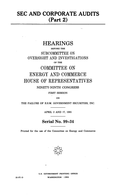 handle is hein.cbhear/seccadii0001 and id is 1 raw text is: 


SEC   AND   CORPORATE AUDITS
               (Part  2)


             HEARINGS
                 BEFORE THE
            SUBCOMMITTEE  ON
      OVERSIGHT AN)  INVESTIGATIONS
                   OF THE

            COMMITTEE ON

       ENERGY AND COMMERCE

    HOUSE   OF  REPRESENTATIVES
          NINETY-NINTH CONGRESS
                FIRST SESSION
                    ON
   THE FAILURE OF E.S.M. GOVERNMENT SECURITIES, INC.

              APRIL 2 AND 17, 1985


              Serial No. 99-34

  Printed for the use of the Committee on Energy and Commerce











           U.S. GOVERNMENT PRINTING OFFICE
53-3710        WASHINGTON : 1985


