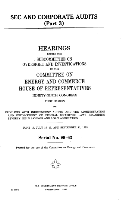 handle is hein.cbhear/seccadiii0001 and id is 1 raw text is: 




   SEC   AND CORPORATE AUDITS

                   (Part  3)







                HEARINGS
                    BEFORE THE

               SUBCOMMITTEE   ON
        OVERSIGHT  AND  INVESTIGATIONS
                      OF THE

               COMMITTEE ON

         ENERGY AND COMMERCE

      HOUSE OF REPRESENTATIVES

             NINETY-NINTH CONGRESS

                   FIRST SESSION

                       ON

PROBLEMS WITH INDEPENDENT AUDITS, AND THE ADMINISTRATION
AND  ENFORCEMENT OF FEDERAL SECURITIES LAWS REGARDING
BEVERLY HILLS SAVINGS AND LOAN ASSOCIATION


        JUNE 19, JULY 15, 19, AND SEPTEMBER 11, 1985


                Serial No. 99-63


     Printed for the use of the Committee on Energy and Commerce












               U.S. GOVERNMENT PRINTING OFFICE
   58-0940         WASHINGTON : 1986


