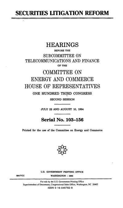 handle is hein.cbhear/seclgr0001 and id is 1 raw text is: SECURITIES LITIGATION REFORM

HEARINGS
BEFORE THE
SUBCOMMVIITTEE ON
TELECOMMUNICATIONS AND FINANCE
OF THE
COMMITTEE ON
ENERGY AND COMMERCE
HOUSE OF REPRESENTATIVES
ONE HUNDRED THIRD CONGRESS
SECOND SESSION
JULY 22 AND AUGUST 10, 1994
Serial No. 103-156
Printed for the use of the Committee on Energy and Commerce

U.S. GOVERNMENT PRINTING OFFICE
WASHINGTON : 1995

86477CC

For sale by the U.S. Government Printing Office
Superintendent of Documents, Congressional Sales Office, Washington, DC 20402
ISBN 0-16-046782-9


