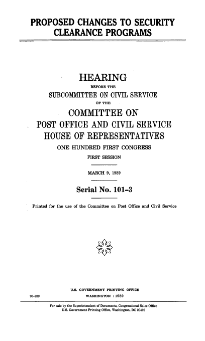 handle is hein.cbhear/seclrp0001 and id is 1 raw text is: PROPOSED CHANGES TO SECURITY
CLEARANCE PROGRAMS

HEARING
BEFORE THE
SUBCOMMITTEE-ON CIVIL SERVICE
OF THE
COMMITTEE ON
POST OFFICE AND CIVIL SERVICE
HOUSE OF REPRESENTATIVES
ONE HUNDRED FIRST CONGRESS
FIRST SESSION
MARCH 9, 1989
Serial No. 101-3
Printed for the use of the Committee on Post Office and Civil Service
U.S. GOVERNMENT PRINTING OFFICE
98-239           WASHINGTON :1989

For sale by the Superintendent of Documents, Congressional Sales Office
U.S. Government Printing Office, Washington, DC 20402


