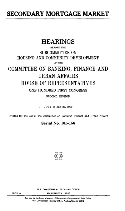 handle is hein.cbhear/secmort0001 and id is 1 raw text is: SECONDARY MORTGAGE MARKET

HEARINGS
BEFORE THE
SUBCOMMITTEE ON
HOUSING AND COMMUNITY DEVELOPMENT
OF THE
COMMITTEE ON BANKING, FINANCE AND
URBAN AFFAIRS
HOUSE OF REPRESENTATIVES
ONE HUNDRED FIRST CONGRESS
SECOND SESSION
JULY 26 and 27, 1990
Printed for the use of the Committee on Banking, Finance and Urban Affairs
Serial No. 101-156

32-710 -

U.S. GOVERNMENT PRINTING OFFICE
WASHINGTON : 1990
For sale by the Superintendent of Documents, Congressional Sales Office
U.S. Government Printing Office, Washington, DC 20402


