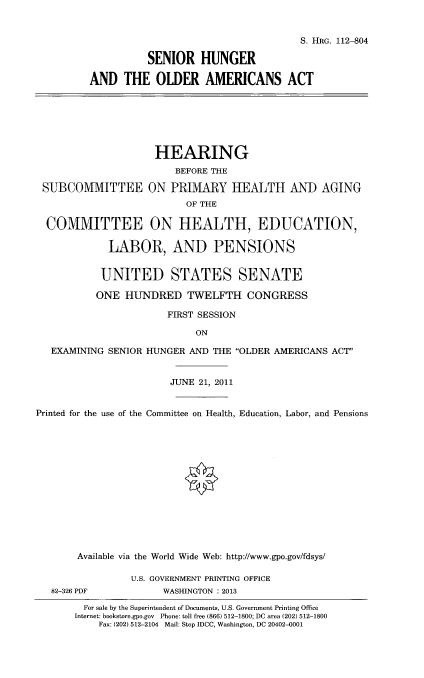 handle is hein.cbhear/sehuolmc0001 and id is 1 raw text is: 


                                     S. HRG. 112-804

          SENIOR HUNGER

AND THE OLDER AMERICANS ACT


                     HEARING
                        BEFORE THE

 SUBCOMMITTEE ON PRIMARY IEALTH AND AGING
                          OF THE

  COMMITTEE ON HEALTH, EDUCATION,

             LABOR, AND PENSIONS


           UNITED STATES SENATE

           ONE HUNDRED TWELFTH CONGRESS

                       FIRST SESSION

                            ON

   EXAMINING SENIOR HUNGER AND THE OLDER AMERICANS ACT'


                       JUNE 21, 2011


Printed for the use of the Committee on Health, Education, Labor, and Pensions














       Available via the World Wide Web: http://www.gpo.gov/fdsys/


82-326 PDF


U.S. GOVERNMENT PRINTING OFFICE
      WASI-NGTON : 2013


  For sale by the Superintendent of Documents, U.S. Government Printing Office
Internet: bookstore.gpo.gov Phone: toll free (866) 512-1800; DC area (202) 512-1800
    Fax: (202) 512-2104 Mail: Stop IDCC, Washington, DC 20402-0001


