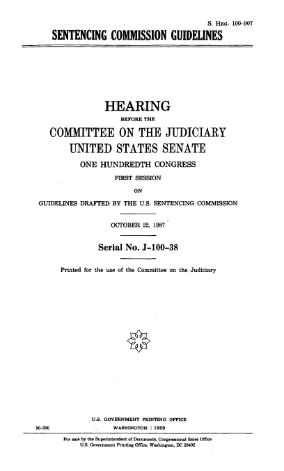 handle is hein.cbhear/sentcommgui0001 and id is 1 raw text is: S. HRG. 100-907
SENTENCING COMMISSION GUIDELINES

HEARING
BEFORE THE
COMMITTEE ON THE JUDICIARY
UNITED STATES SENATE
ONE HUNDREDTH CONGRESS
FIRST SESSION
ON
GUIDELINES DRAFTED BY THE U.S. SENTENCING COMMISSION
OCTOBER 22, 1987
Serial No. J-100-38
Printed for the use of the Committee on the Judiciary

90-396

U.S. GOVERNMENT PRINTING OFFICE
WASHINGTON : 1989
For sale by the Superintendent of Documents, Congressional Sales Office
U.S. Government Printing Office, Washington, DC 20402



