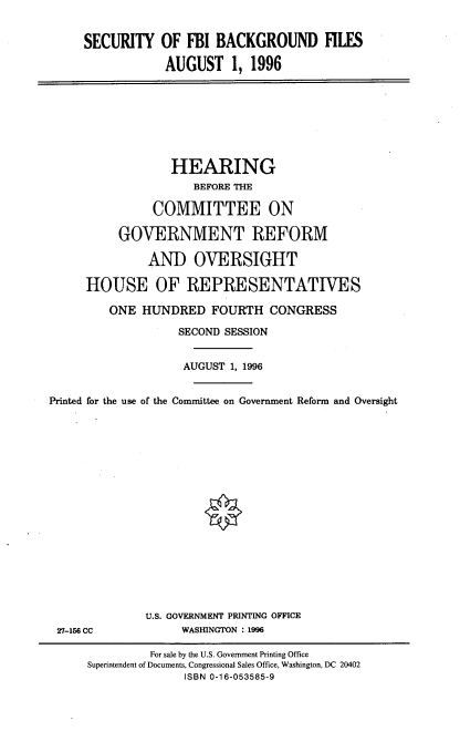 handle is hein.cbhear/sfbibfsa0001 and id is 1 raw text is: 

     SECURITY OF FBI BACKGROUND FILES

                 AUGUST 1, 1996







                 HEARING
                     BEFORE THE

               COMMITTEE ON

          GOVERNMENT REFORM

               AND OVERSIGHT

     HOUSE OF REPRESENTATIVES

         ONE HUNDRED FOURTH CONGRESS
                   SECOND SESSION

                   AUGUST 1, 1996


Printed for the use of the Committee on Government Reform and Oversight







                       0







              U.S. GOVERNMENT PRINTING OFFICE
 27-156 CC          WASHINGTON : 1996


         For sale by the U.S. Government Printing Office
Superintendent of Documents, Congressional Sales Office, Washington, DC 20402
              ISBN 0-16-053585-9



