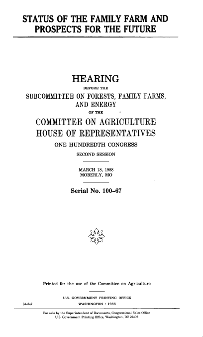 handle is hein.cbhear/sffpsf0001 and id is 1 raw text is: 


STATUS OF THE FAMILY FARM AND

    PROSPECTS FOR THE FUTURE









                HEARING
                   BEFORE THE

 SUBCOMITTEE ON FORESTS, FAMILY FARMS,
                 ANI) ENERGY
                     OF THE

    COMMITTEE ON AGRICULTURE

    HOUSE OF REPRESENTATIVES

          ONE  HUNDREDTH   CONGRESS

                 SECOND SESSION


                 MARCH  18, 1988
                 MOBERLY, MO


               Serial No. 100-67


















      Printed for the use of the Committee on Agriculture


             U.S. GOVERNMENT PRINTING OFFICE
84-647            WASHINGTON : 1988

      For sale by the Superintendent of Documents, Congressional Sales Office
          U.S. Government Printing Office, Washington, DC 20402


