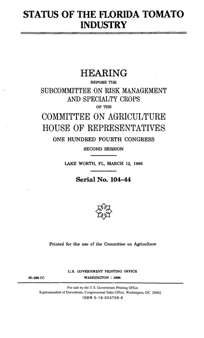 handle is hein.cbhear/sflti0001 and id is 1 raw text is: STATUS OF THE FLORIDA TOMATO
INDUSTRY

HEARING
BEFORE THE
SUBCOMMITTEE ON RISK MANAGEMENT
AND SPECIALTY CROPS
OF THE
COMMITTEE ON AGRICULTURE
HOUSE OF REPRESENTATIVTES
ONE HUNDRED FOURTH CONGRESS
SECOND SESSION
LAKE WORTH, FL, MARCH 12, 1996
Serial No. 104-44
Printed for the use of the Committee on Agriculture

35-298 CC

U.S. GOVERNMENT PRINTING OFFICE
WASHINGTON : 1996

For sale by the U.S. Government Printing Office
Superintendent of Documents, Congressional Sales Office, Washington, DC 20402
ISBN 0-16-053709-6


