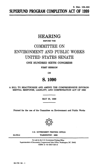 handle is hein.cbhear/sfpca0001 and id is 1 raw text is: S. HRG. 106-322
SUPERFUND PROGRAM COMPLETION ACT OF 1999

HEARING
BEFORE THE
COMMITTEE ON
ENVIRON1IENT AND PUBLIC WORKS
UNITED STATES SENATE
ONE HUNDRED SIXTH CONGRESS
FIRST SESSION
ON
S. 1090
A BILL TO REAUTHORIZE AND AMEND THE COMPREHENSIVE ENVIRON-
MENTAL RESPONSE, LIABILITY, AND COMPENSATION ACT OF 1980
MAY 25, 1999
Printed for the use of the Committee on Environment and Public Works
O
U.S. GOVERNMENT PRINTING OFFICE
59-878co            WASHINGTON : 2000
For sale by the U.S. Government Printing Office
Superintendent of Documents, Congressional Sales Office, Washington, DC 20402
ISBN 0-16-060108-8

CO2'70 nn i


