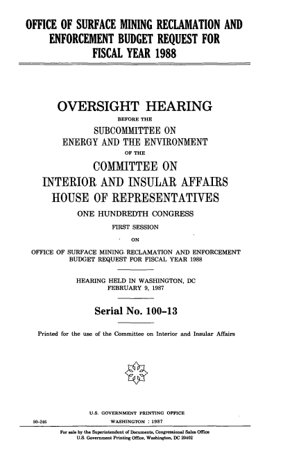 handle is hein.cbhear/sfrcmng0001 and id is 1 raw text is: OFFICE OF SURFACE MINING RECLAMATION AND
ENFORCEMENT BUDGET REQUEST FOR
FISCAL YEAR 1988
OVERSIGHT HEARING
BEFORE THE
SUBCOMMITTEE ON
ENERGY AND THE ENVIRONMENT
OF THE
COMMITTEE ON
INTERIOR AND INSULAR AFFAIRS
HOUSE OF REPRESENTATIVES
ONE HUNDREDTH CONGRESS
FIRST SESSION
ON
OFFICE OF SURFACE MINING RECLAMATION AND ENFORCEMENT
BUDGET REQUEST FOR FISCAL YEAR 1988
HEARING HELD IN WASHINGTON, DC
FEBRUARY 9, 1987
Serial No. 100-13
Printed for the use of the Committee on Interior and Insular Affairs
U.S. GOVERNMENT PRINTING OFFICE
80-246             WASHINGTON :1987
For sale by the Superintendent of Documents, Congressional Sales Office
U.S. Government Printing Office, Washington, DC 20402


