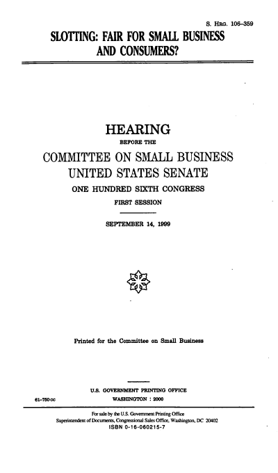 handle is hein.cbhear/sfsbc0001 and id is 1 raw text is: 
                                       S. HRG. 106-359
SLOTI1NG: FAIR FOR SMALL BUSINESS
           AND CONSUMERS?


                HEARING
                   BEFORE THE

COMMITTEE ON SMALL BUSINESS

      UNITED STATES SENATE
      ONE HUNDRED SIXTH CONGRESS
                  FIRST SESSION

                SEPTEMBER 14, 1999












        Printed for the Committee on Small Business


U.S. GOVERNMENT PRINTING OFFICE
      WASHINGTON : 2000


61-750oc


         For sale by the U.S. Government Printing Office
Superintendent of Documents, Congressional Sales Office, Washington, DC 20402
             ISBN 0-16-060215-7


